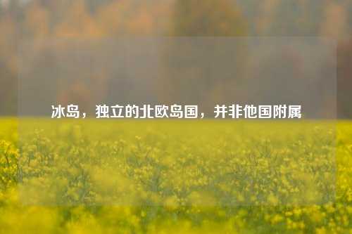 冰岛，独立的北欧岛国，并非他国附属