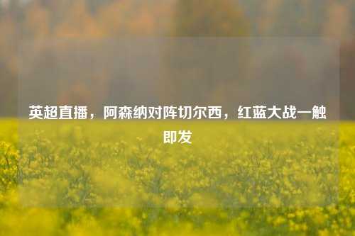 英超直播，阿森纳对阵切尔西，红蓝大战一触即发