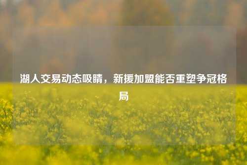 湖人交易动态吸睛，新援加盟能否重塑争冠格局
