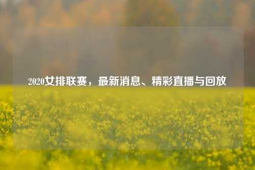 2020女排联赛，最新消息、精彩直播与回放