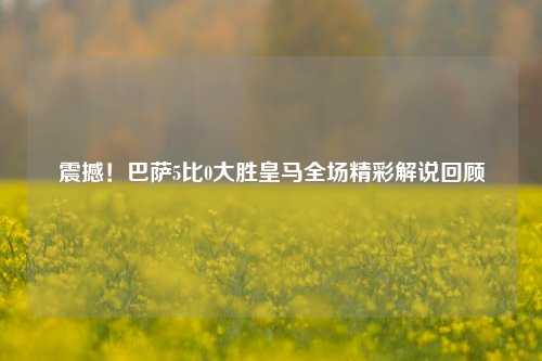 震撼！巴萨5比0大胜皇马全场精彩解说回顾