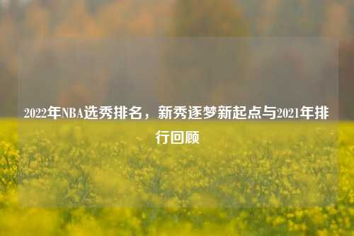 2022年NBA选秀排名，新秀逐梦新起点与2021年排行回顾