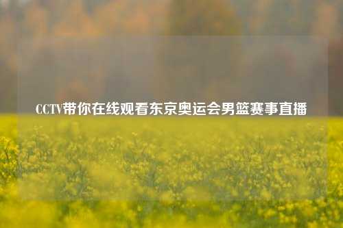 CCTV带你在线观看东京奥运会男篮赛事直播