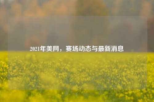 2021年美网，赛场动态与最新消息