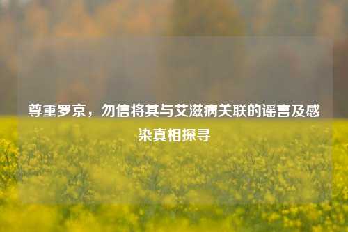 尊重罗京，勿信将其与艾滋病关联的谣言及感染真相探寻