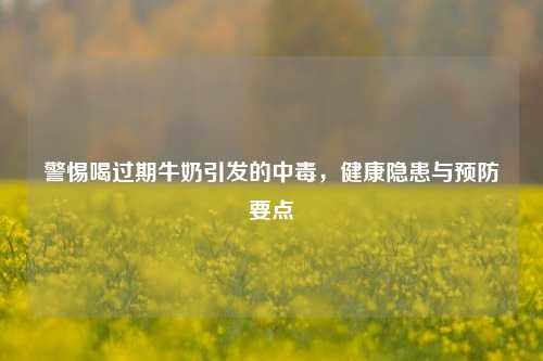 警惕喝过期牛奶引发的中毒，健康隐患与预防要点