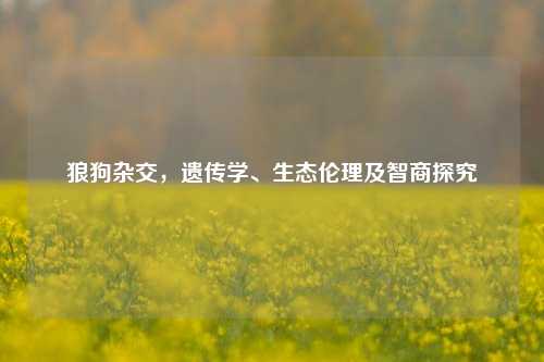 狼狗杂交，遗传学、生态伦理及智商探究