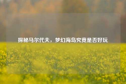 探秘马尔代夫，梦幻海岛究竟是否好玩