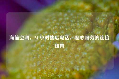 海信空调，24 小时售后电话，贴心服务的连接纽带