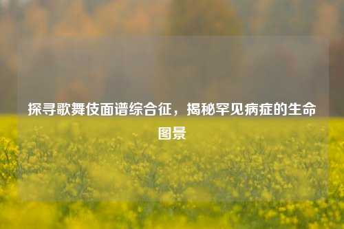 探寻歌舞伎面谱综合征，揭秘罕见病症的生命图景