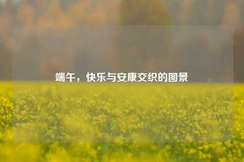 端午，快乐与安康交织的图景