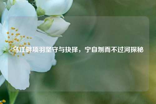 乌江畔项羽坚守与抉择，宁自刎而不过河探秘