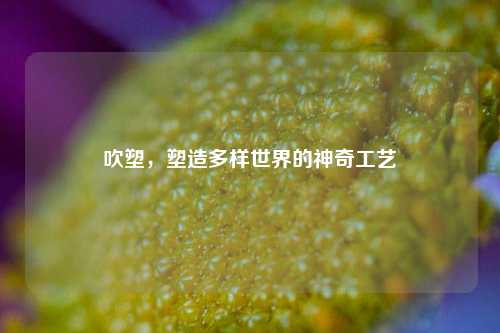 吹塑，塑造多样世界的神奇工艺