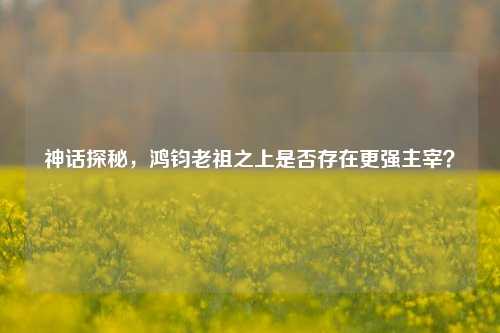 神话探秘，鸿钧老祖之上是否存在更强主宰？