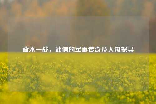 背水一战，韩信的军事传奇及人物探寻