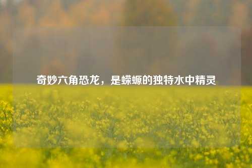奇妙六角恐龙，是蝾螈的独特水中精灵